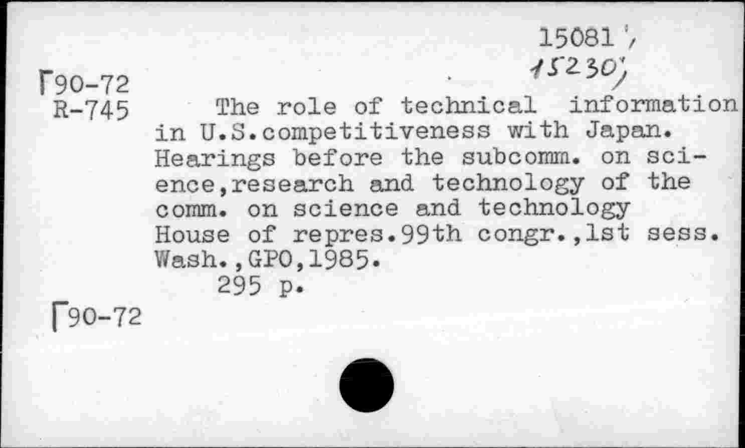 ﻿Г90-72 R-745
Г9О-72
15081
7Г230;
The role of technical information in U.S.competitiveness with Japan. Hearings before the subcomm, on science, research and technology of the comm, on science and technology House of repres.99th congr.,1st sess. Wash.,GPO,1985.
295 p.